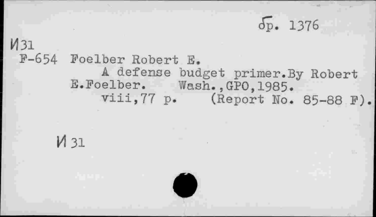 ﻿1376
M3i
F-654 Foelber Robert E.
A defense budget primer.By Robert E.Foelber. Wash.,GPO,1985.
viii,77 p. (Report No. 85-88 F).
M 31